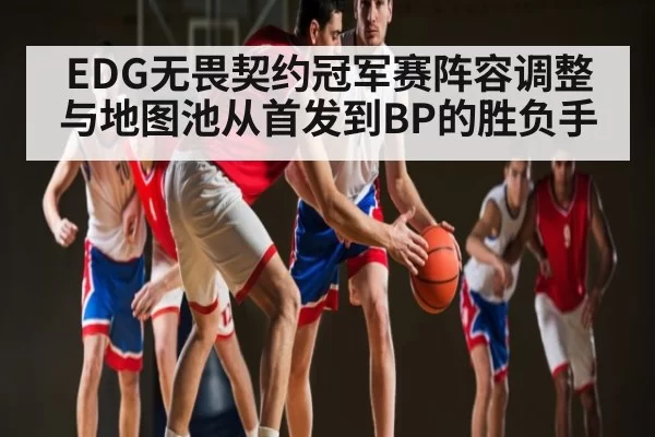 EDG无畏契约冠军赛阵容调整与地图池从首发到BP的胜负手